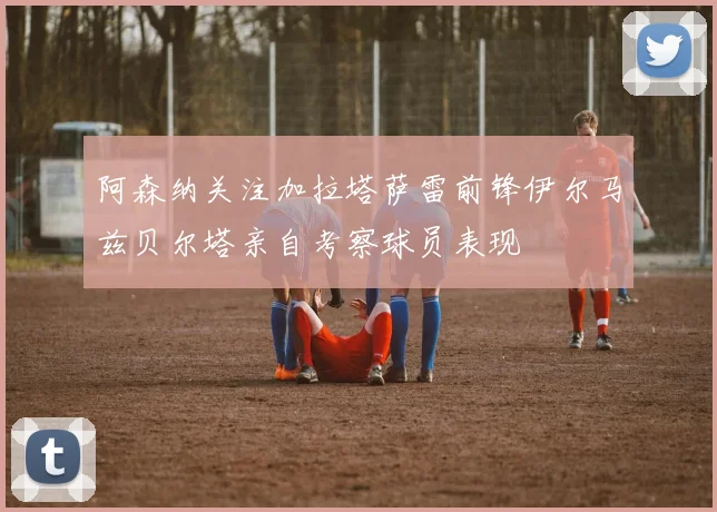 阿森纳关注加拉塔萨雷前锋伊尔马兹贝尔塔亲自考察球员表现