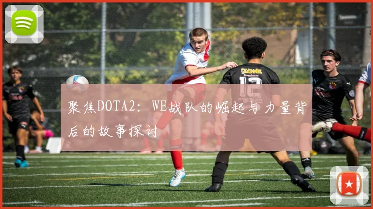聚焦DOTA2：WE战队的崛起与力量背后的故事探讨