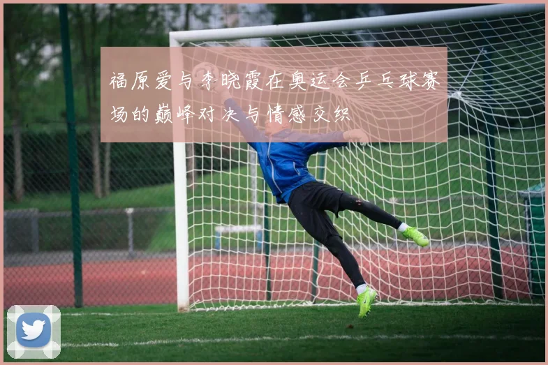 福原爱与李晓霞在奥运会乒乓球赛场的巅峰对决与情感交织