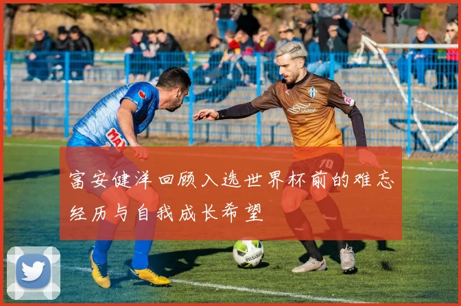 富安健洋回顾入选世界杯前的难忘经历与自我成长希望
