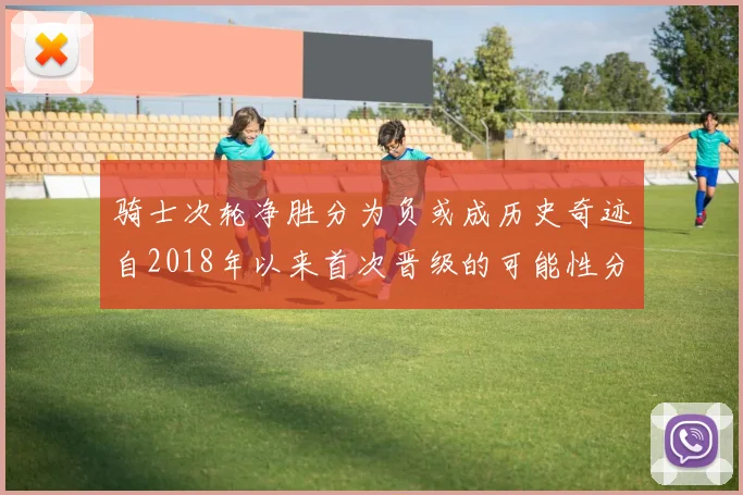 骑士次轮净胜分为负或成历史奇迹自2018年以来首次晋级的可能性分析