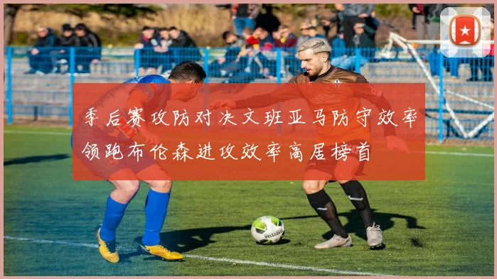 季后赛攻防对决文班亚马防守效率领跑布伦森进攻效率高居榜首