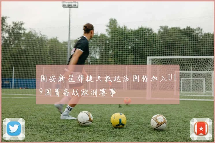 国安新星邓捷夫抵达法国将加入U19国青备战欧洲赛事