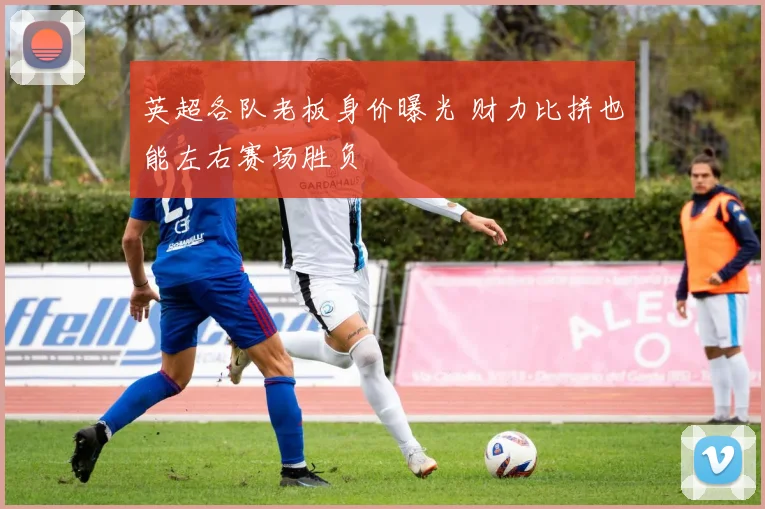 英超各队老板身价曝光 财力比拼也能左右赛场胜负