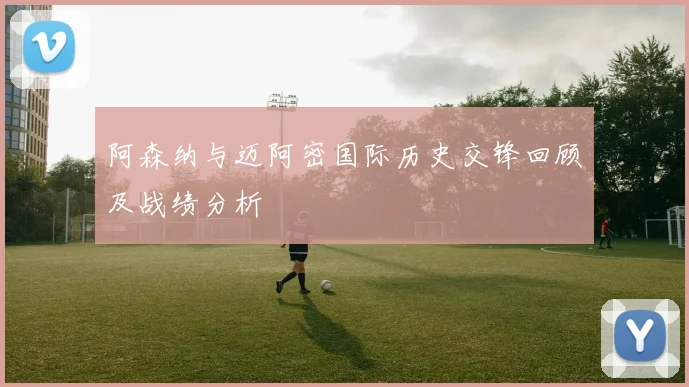 阿森纳与迈阿密国际历史交锋回顾及战绩分析